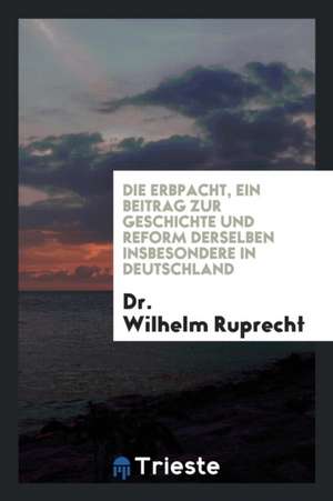 Die Erbpacht, Ein Beitrag Zur Geschichte Und Reform Derselben Insbesondere in Deutschland de Dr Wilhelm Ruprecht