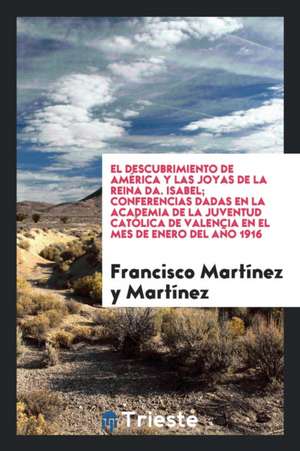 El Descubrimiento de América y Las Joyas de la Reina Da. Isabel; Conferencias Dadas En La Academia de la Juventud Católica de Valencia En El Mes de En de Francisco Martinez y. Martinez