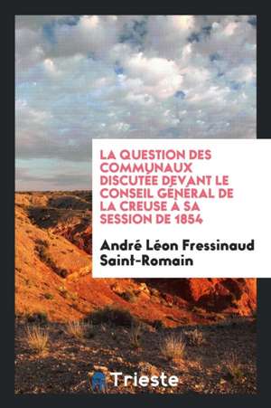 La Question Des Communaux Discutée Devant Le Conseil Général de la Creuse À Sa Session de 1854 de Andre Leon Fressinaud Saint-Romain