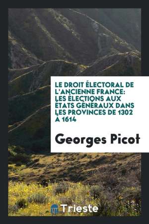 Le Droit Électoral de l'Ancienne France: Les Élections Aux États Généraux Dans Les Provinces de 1302 Â 1614 de Georges Picot