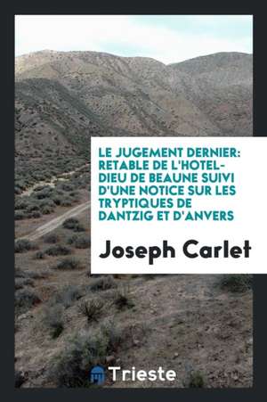 Le Jugement Dernier: Retable de l'Hotel-Dieu de Beaune Suivi d'Une Notice Sur Les Tryptiques de Dantzig Et d'Anvers de Joseph Carlet