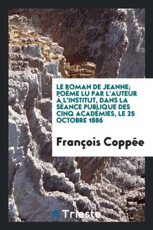 Le Roman de Jeanne; Poème Lu Par l'Auteur À l'Institut, Dans La Séance Publique Des Cinq Académies, Le 25 Octobre 1886 de Francois Coppee