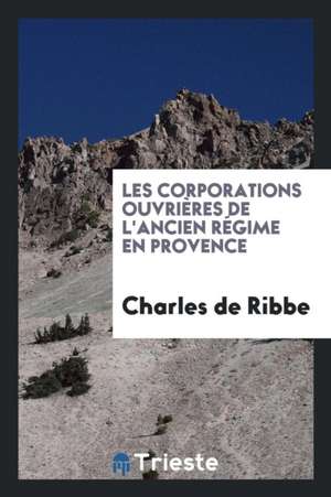 Les Corporations Ouvrières de l'Ancien Régime En Provence de Charles De Ribbe