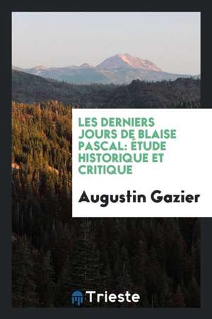 Les Derniers Jours de Blaise Pascal: Étude Historique Et Critique de Augustin Gazier