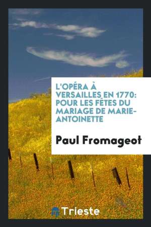 L'Opéra À Versailles En 1770: Pour Les Fètes Du Mariage de Marie-Antoinette de Paul Fromageot