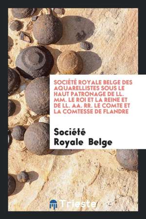 Société Royale Belge Des Aquarellistes Sous Le Haut Patronage de LL. MM. Le Roi Et La Reine Et de LL. Aa. Rr. Le Comte Et La Comtesse de Flandre de Societe Royale Belge