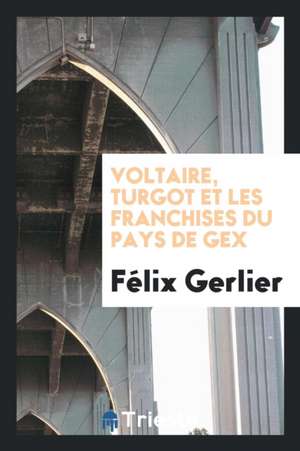 Voltaire, Turgot Et Les Franchises Du Pays de Gex de Felix Gerlier