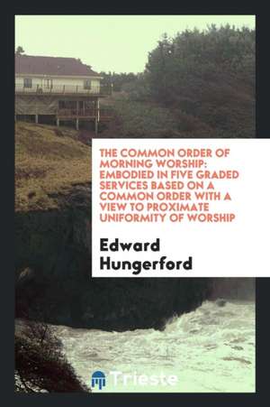 The Common Order of Morning Worship: Embodied in Five Graded Services Based on a Common Order with a View to Proximate Uniformity of Worship de Edward Hungerford