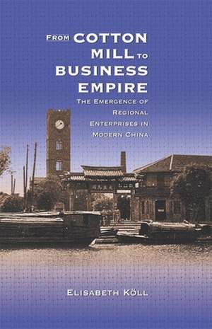 From Cotton Mill to Business Empire – The Emergence of Regional Enterprises in Modern China de Elisabeth Köll