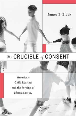 The Crucible of Consent – American Child Rearing and the Forging of Liberal Society de James E. Block