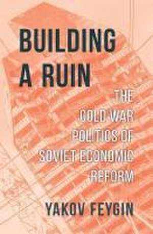 Building a Ruin – The Cold War Politics of Soviet Economic Reform de Yakov Feygin