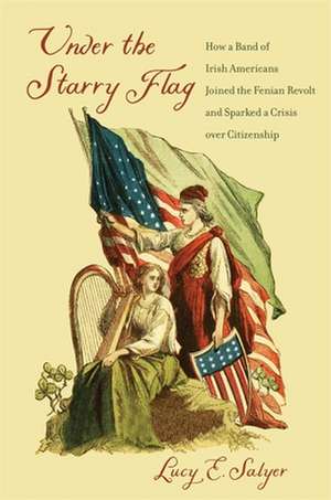 Under the Starry Flag – How a Band of Irish Americans Joined the Fenian Revolt and Sparked a Crisis over Citizenship de Lucy E. Salyer