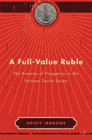 A Full–Value Ruble – The Promise of Prosperity in the Postwar Soviet Union de Kristy Ironside