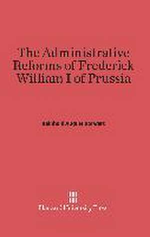 The Administrative Reforms of Frederick William I of Prussia de Reinhold August Dorwart