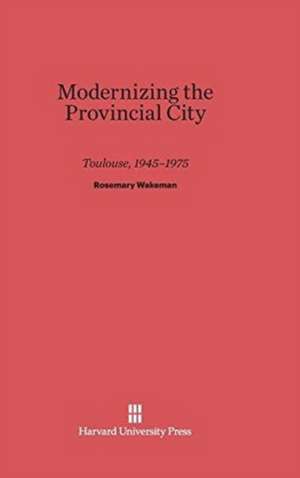 Modernizing the Provincial City Toulouse, 1945-1975 de Rosemary Wakeman