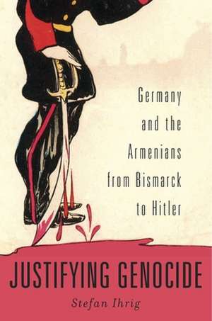 Justifying Genocide – Germany and the Armenians from Bismarck to Hitler de Stefan Ihrig