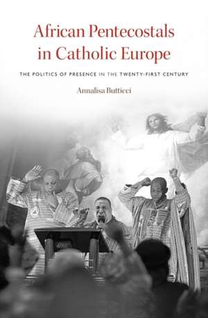 African Pentecostals in Catholic Europe – The Politics of Presence in the Twenty–First Century de Annalisa Butticci