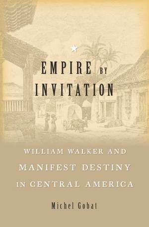 Empire by Invitation – William Walker and Manifest Destiny in Central America de Michel Gobat