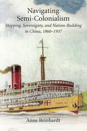 Navigating Semi–Colonialism – Shipping, Sovereignty, and Nation–Building in China, 1860–1937 de Anne Reinhardt