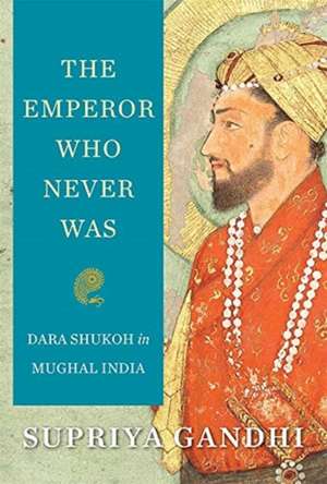 The Emperor Who Never Was – Dara Shukoh in Mughal India de Supriya Gandhi