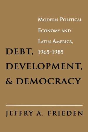 Debt, Development, and Democracy – Modern Political Economy and Latin America, 1965–1985 de Jeffry A. Frieden