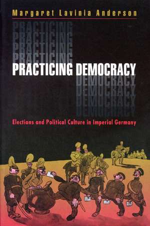 Practicing Democracy – Elections and Political Culture in Imperial Germany de Margaret L Anderson