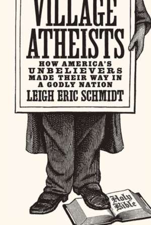 Village Atheists – How America`s Unbelievers Made Their Way in a Godly Nation de Leigh Eric Schmidt