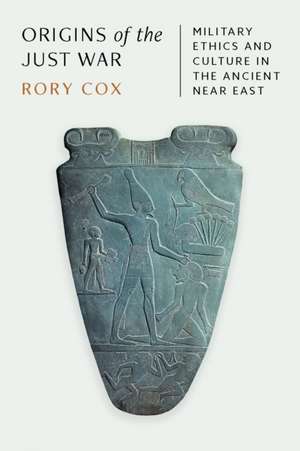 Origins of the Just War – Military Ethics and Culture in the Ancient Near East de Rory Cox