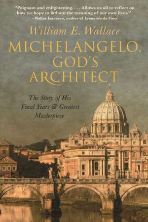 Michelangelo, God`s Architect – The Story of His Final Years and Greatest Masterpiece de William E. Wallace