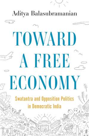 Toward a Free Economy – Swatantra and Opposition Politics in Democratic India de Aditya Balasubramanian