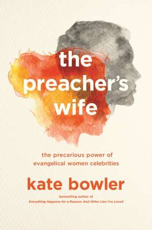 The Preacher`s Wife – The Precarious Power of Evangelical Women Celebrities de Kate Bowler