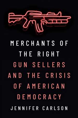 Merchants of the Right – Gun Sellers and the Crisis of American Democracy de Jennifer Carlson