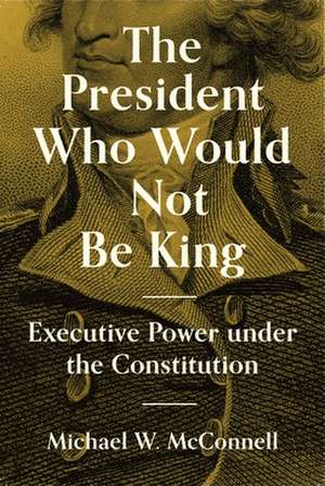 The President Who Would Not Be King – Executive Power under the Constitution de Michael W. Mcconnell