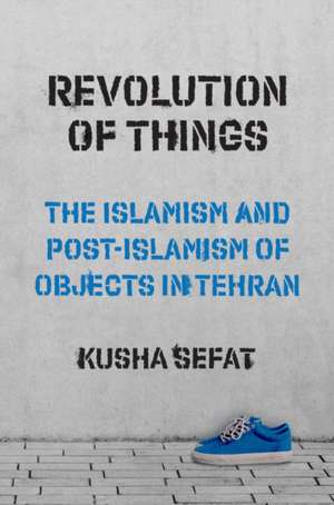 Revolution of Things – The Islamism and Post–Islamism of Objects in Tehran de Kusha Sefat