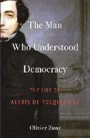 The Man Who Understood Democracy – The Life of Alexis de Tocqueville de Olivier Zunz