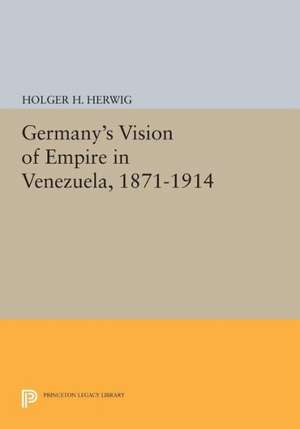 Germany`s Vision of Empire in Venezuela, 1871–1914 de Holger H. Herwig