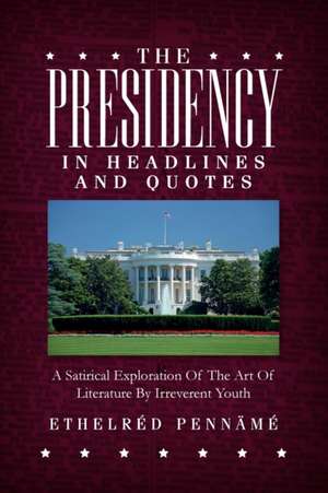 The Presidency In Headlines And Quotes: A Satirical Exploration Of The Art Of Literature By Irreverent Youth de Ethelred Penname