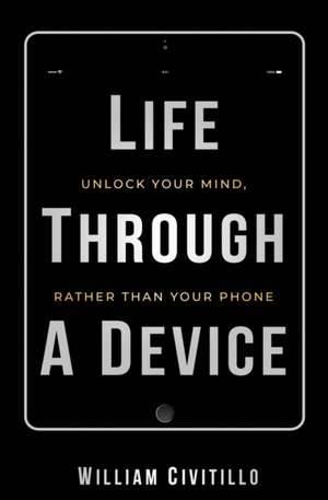 Life Through A Device: Unlock Your Mind, Rather Than Your Phone de William Civitillo