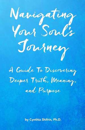 Navigating Your Soul's Journey: A Guide To Discovering Deeper Truth, Meaning and Purpose de Cynthia Shifrin Ph. D.