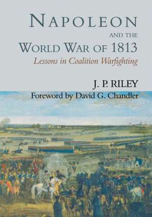 Napoleon and the World War of 1813: Lessons in Coalition Warfighting de J.P. Riley