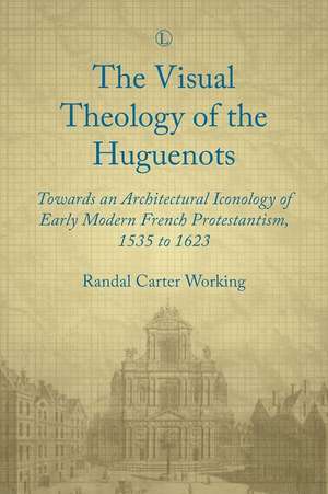 Visual Theology of the Huguenots: Towards an Architectural Iconology of Early Modern French Protestantism 1535 to 1623 de Randal Carter Working