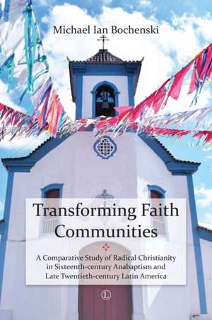 Transforming Faith Communities: A Comparative Study of Radical Christianity in Sixteenth-Century Anabaptism and Late Twentieth-Century Latin America de Michael Ian Bochenski