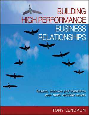 Building High Performance Business Relationships: Rescue, Improve, and Transform Your Most Valuable Assets de Tony Lendrum