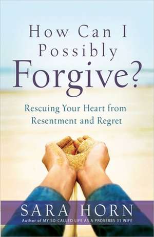 How Can I Possibly Forgive?: Rescuing Your Heart from Resentment and Regret de SARA HORN