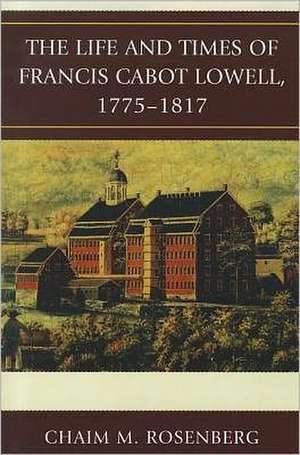 The Life and Times of Francis Cabot Lowell, 1775-1817 de Chaim M. Rosenberg