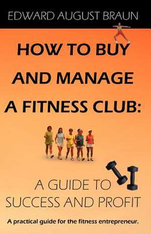 How to Buy and Manage a Fitness Club: A Guide to Success and Profit de Edward August Braun