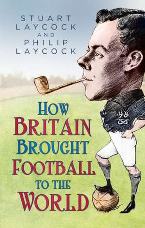 How Britain Brought Football to the World de Philip Laycock