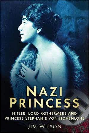 Nazi Princess: Hitler, Lord Rothermere and Princess Stephanie Von Hohenlohe de Jim Wilson