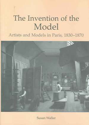 The Invention of the Model: Artists and Models in Paris, 1830-1870 de Susan Waller