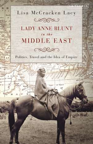 Lady Anne Blunt in the Middle East: Travel, Politics and the Idea of Empire de Lisa McCracken Lacy